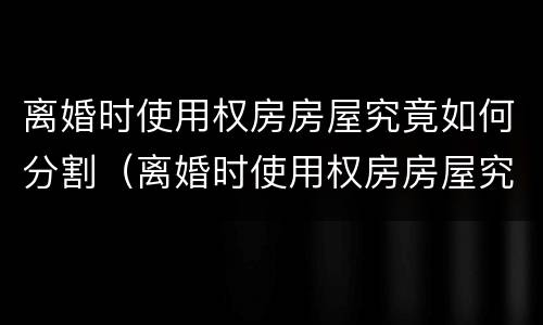 离婚时使用权房房屋究竟如何分割（离婚时使用权房房屋究竟如何分割财产）