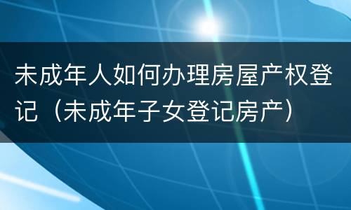 未成年人如何办理房屋产权登记（未成年子女登记房产）