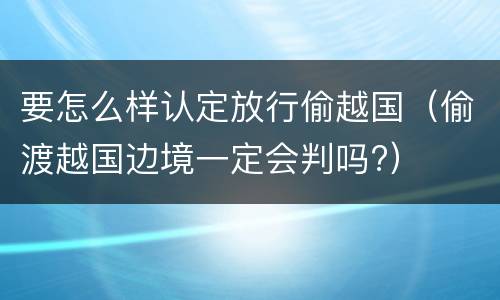 要怎么样认定放行偷越国（偷渡越国边境一定会判吗?）