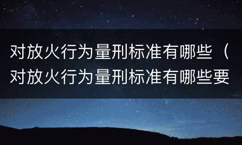 对放火行为量刑标准有哪些（对放火行为量刑标准有哪些要求）