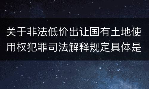 关于非法低价出让国有土地使用权犯罪司法解释规定具体是什么重要内容