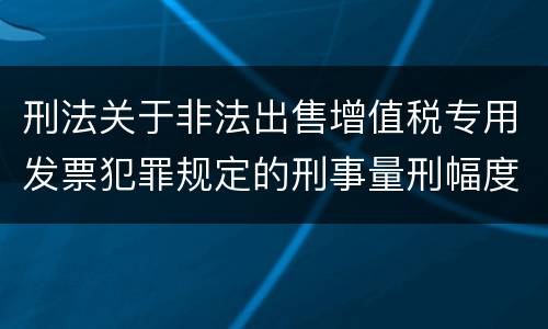 刑法关于非法出售增值税专用发票犯罪规定的刑事量刑幅度是多少