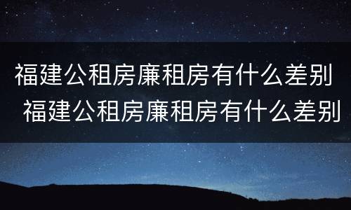 福建公租房廉租房有什么差别 福建公租房廉租房有什么差别吗