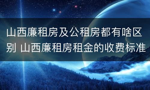 山西廉租房及公租房都有啥区别 山西廉租房租金的收费标准