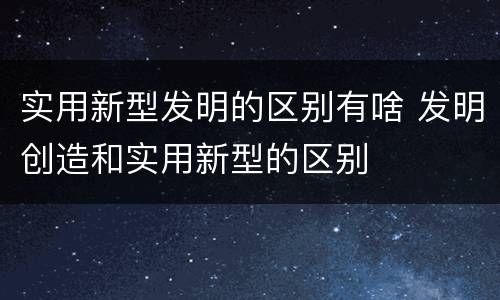 实用新型发明的区别有啥 发明创造和实用新型的区别