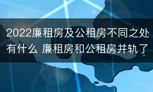 2022廉租房及公租房不同之处有什么 廉租房和公租房并轨了吗