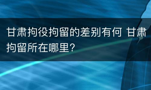 甘肃拘役拘留的差别有何 甘肃拘留所在哪里?