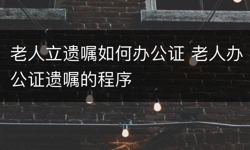 老人立遗嘱如何办公证 老人办公证遗嘱的程序