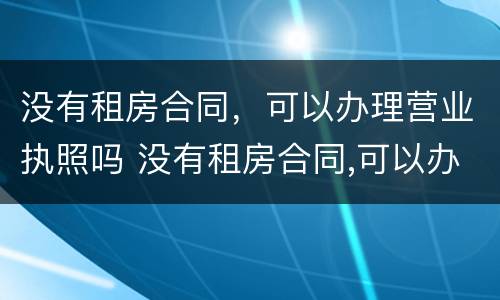 没有租房合同，可以办理营业执照吗 没有租房合同,可以办理营业执照吗怎么办