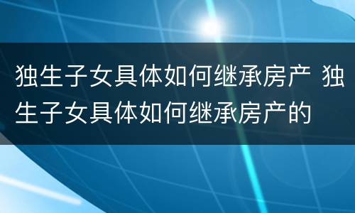 独生子女具体如何继承房产 独生子女具体如何继承房产的