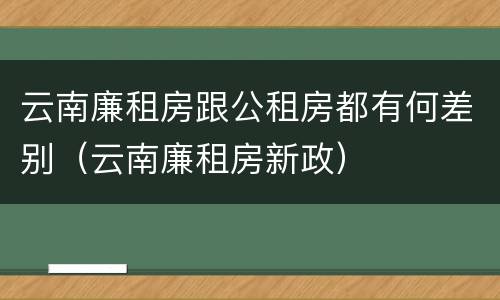 云南廉租房跟公租房都有何差别（云南廉租房新政）