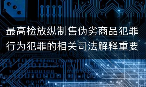 最高检放纵制售伪劣商品犯罪行为犯罪的相关司法解释重要内容都有哪些