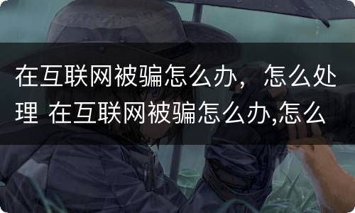 在互联网被骗怎么办，怎么处理 在互联网被骗怎么办,怎么处理呢