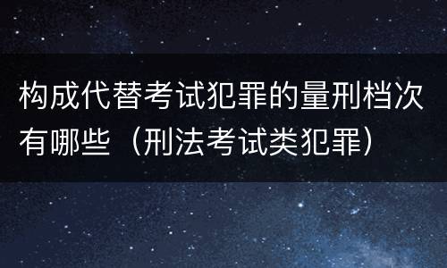 构成代替考试犯罪的量刑档次有哪些（刑法考试类犯罪）