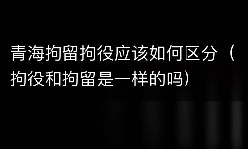 青海拘留拘役应该如何区分（拘役和拘留是一样的吗）