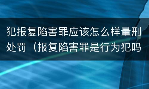 犯报复陷害罪应该怎么样量刑处罚（报复陷害罪是行为犯吗）