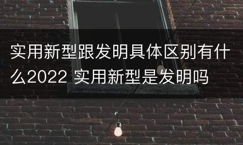 实用新型跟发明具体区别有什么2022 实用新型是发明吗