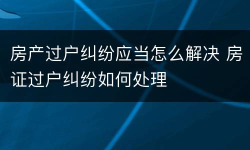 房产过户纠纷应当怎么解决 房证过户纠纷如何处理