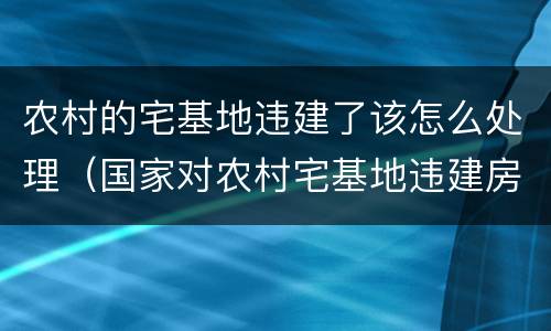 农村的宅基地违建了该怎么处理（国家对农村宅基地违建房怎么处理）