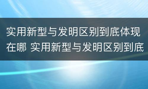 实用新型与发明区别到底体现在哪 实用新型与发明区别到底体现在哪个方面