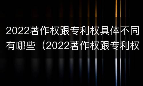 2022著作权跟专利权具体不同有哪些（2022著作权跟专利权具体不同有哪些方面）