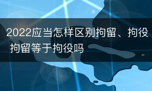 2022应当怎样区别拘留、拘役 拘留等于拘役吗