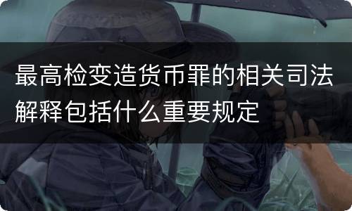 最高检变造货币罪的相关司法解释包括什么重要规定