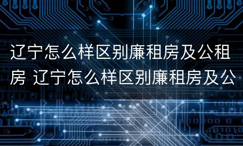 辽宁怎么样区别廉租房及公租房 辽宁怎么样区别廉租房及公租房呢