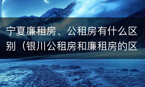 宁夏廉租房、公租房有什么区别（银川公租房和廉租房的区别）