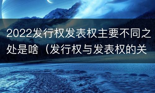 2022发行权发表权主要不同之处是啥（发行权与发表权的关系）