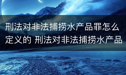 刑法对非法捕捞水产品罪怎么定义的 刑法对非法捕捞水产品罪怎么定义的