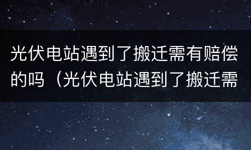 光伏电站遇到了搬迁需有赔偿的吗（光伏电站遇到了搬迁需有赔偿的吗）