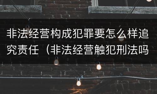 非法经营构成犯罪要怎么样追究责任（非法经营触犯刑法吗?）