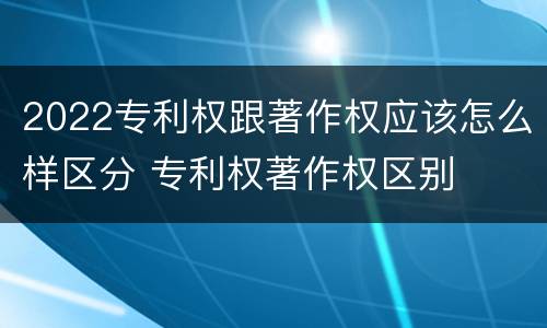 2022专利权跟著作权应该怎么样区分 专利权著作权区别