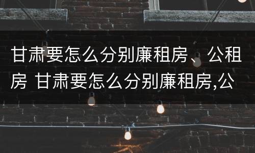 甘肃要怎么分别廉租房、公租房 甘肃要怎么分别廉租房,公租房和民宅