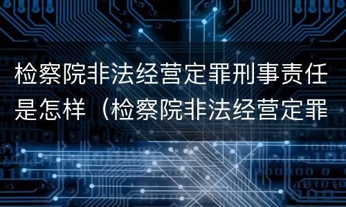 检察院非法经营定罪刑事责任是怎样（检察院非法经营定罪刑事责任是怎样定的）