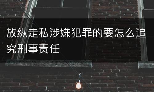 放纵走私涉嫌犯罪的要怎么追究刑事责任