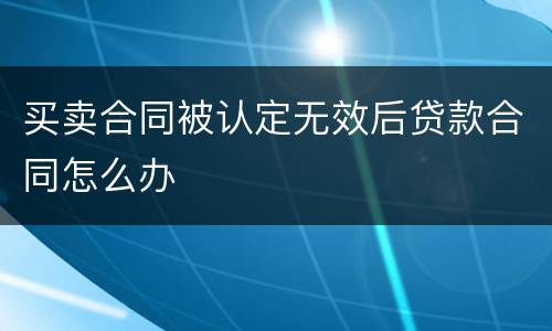 买卖合同被认定无效后贷款合同怎么办