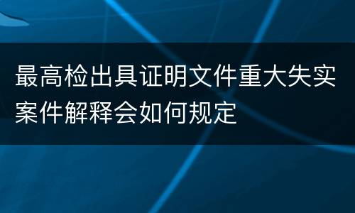 最高检出具证明文件重大失实案件解释会如何规定