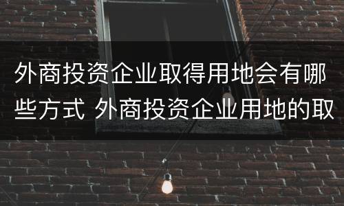 外商投资企业取得用地会有哪些方式 外商投资企业用地的取得方式包括