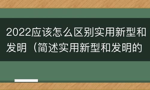 2022应该怎么区别实用新型和发明（简述实用新型和发明的区别）