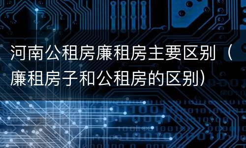 河南公租房廉租房主要区别（廉租房子和公租房的区别）