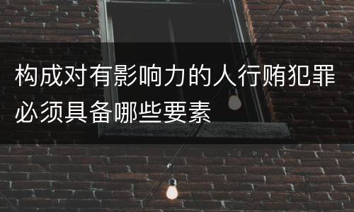 构成对有影响力的人行贿犯罪必须具备哪些要素