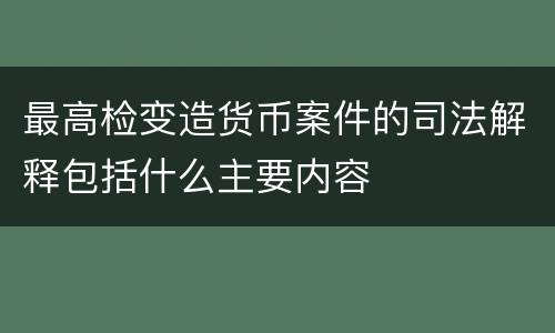 最高检变造货币案件的司法解释包括什么主要内容