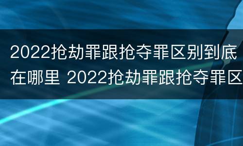 2022抢劫罪跟抢夺罪区别到底在哪里 2022抢劫罪跟抢夺罪区别到底在哪里呢