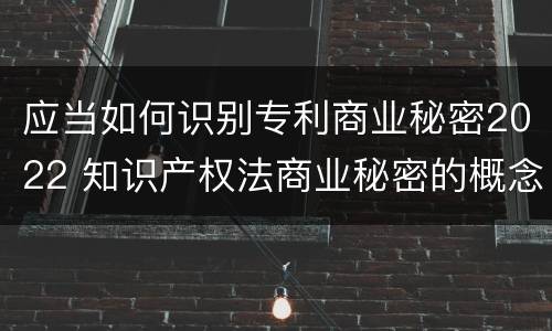 应当如何识别专利商业秘密2022 知识产权法商业秘密的概念和构成要件