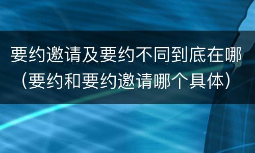 要约邀请及要约不同到底在哪（要约和要约邀请哪个具体）