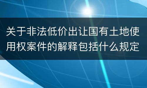 关于非法低价出让国有土地使用权案件的解释包括什么规定