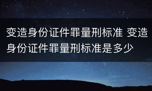 变造身份证件罪量刑标准 变造身份证件罪量刑标准是多少