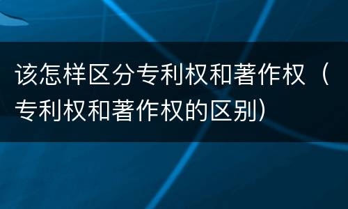该怎样区分专利权和著作权（专利权和著作权的区别）